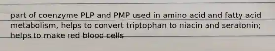 part of coenzyme PLP and PMP used in amino acid and fatty acid metabolism, helps to convert triptophan to niacin and seratonin; helps to make red blood cells