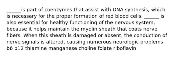 ______is part of coenzymes that assist with DNA synthesis, which is necessary for the proper formation of red blood cells. ______ is also essential for healthy functioning of the nervous system, because it helps maintain the myelin sheath that coats nerve fibers. When this sheath is damaged or absent, the conduction of nerve signals is altered, causing numerous neurologic problems. b6 b12 thiamine manganese choline folate riboflavin