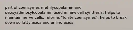 part of coenzymes methlycobalamin and deoxyadenosylcobalamin used in new cell synthesis; helps to maintain nerve cells; reforms "folate coenzymes"; helps to break down so fatty acids and amino acids