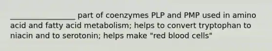 _________________ part of coenzymes PLP and PMP used in amino acid and fatty acid metabolism; helps to convert tryptophan to niacin and to serotonin; helps make "red blood cells"