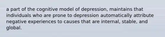 a part of the cognitive model of depression, maintains that individuals who are prone to depression automatically attribute negative experiences to causes that are internal, stable, and global.