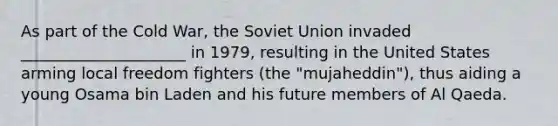 As part of the Cold War, the <a href='https://www.questionai.com/knowledge/kmhoGLx3kx-soviet-union' class='anchor-knowledge'>soviet union</a> invaded _____________________ in 1979, resulting in the United States arming local freedom fighters (the "mujaheddin"), thus aiding a young Osama bin Laden and his future members of Al Qaeda.