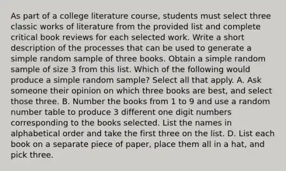 As part of a college literature​ course, students must select three classic works of literature from the provided list and complete critical book reviews for each selected work. Write a short description of the processes that can be used to generate a simple random sample of three books. Obtain a simple random sample of size 3 from this list. Which of the following would produce a simple random​ sample? Select all that apply. A. Ask someone their opinion on which three books are​ best, and select those three. B. Number the books from 1 to 9 and use a random number table to produce 3 different one digit numbers corresponding to the books selected. List the names in alphabetical order and take the first three on the list. D. List each book on a separate piece of​ paper, place them all in a​ hat, and pick three.