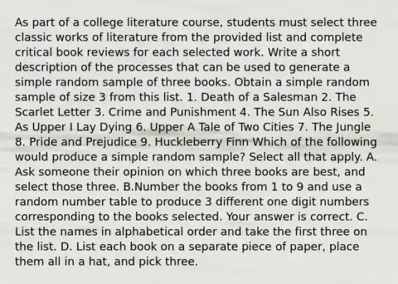 As part of a college literature​ course, students must select three classic works of literature from the provided list and complete critical book reviews for each selected work. Write a short description of the processes that can be used to generate a simple random sample of three books. Obtain a simple random sample of size 3 from this list. 1. Death of a Salesman 2. The Scarlet Letter 3. Crime and Punishment 4. The Sun Also Rises 5. As Upper I Lay Dying 6. Upper A Tale of Two Cities 7. The Jungle 8. Pride and Prejudice 9. Huckleberry Finn Which of the following would produce a simple random​ sample? Select all that apply. A. Ask someone their opinion on which three books are​ best, and select those three. B.Number the books from 1 to 9 and use a random number table to produce 3 different one digit numbers corresponding to the books selected. Your answer is correct. C. List the names in alphabetical order and take the first three on the list. D. List each book on a separate piece of​ paper, place them all in a​ hat, and pick three.