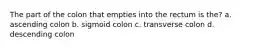 The part of the colon that empties into the rectum is the? a. ascending colon b. sigmoid colon c. transverse colon d. descending colon