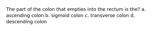 The part of the colon that empties into the rectum is the? a. ascending colon b. sigmoid colon c. transverse colon d. descending colon