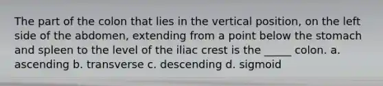 The part of the colon that lies in the vertical position, on the left side of the abdomen, extending from a point below the stomach and spleen to the level of the iliac crest is the _____ colon. a. ascending b. transverse c. descending d. sigmoid