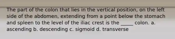 The part of the colon that lies in the vertical position, on the left side of the abdomen, extending from a point below <a href='https://www.questionai.com/knowledge/kLccSGjkt8-the-stomach' class='anchor-knowledge'>the stomach</a> and spleen to the level of the iliac crest is the _____ colon. a. ascending b. descending c. sigmoid d. transverse