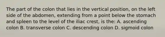 The part of the colon that lies in the vertical position, on the left side of the abdomen, extending from a point below the stomach and spleen to the level of the iliac crest, is the: A. ascending colon B. transverse colon C. descending colon D. sigmoid colon