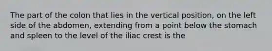 The part of the colon that lies in the vertical position, on the left side of the abdomen, extending from a point below the stomach and spleen to the level of the iliac crest is the