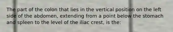 The part of the colon that lies in the vertical position on the left side of the abdomen, extending from a point below the stomach and spleen to the level of the iliac crest, is the: