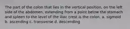 The part of the colon that lies in the vertical position, on the left side of the abdomen, extending from a point below the stomach and spleen to the level of the iliac crest is the colon. a. sigmoid b. ascending c. transverse d. descending