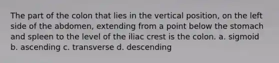 The part of the colon that lies in the vertical position, on the left side of the abdomen, extending from a point below the stomach and spleen to the level of the iliac crest is the colon. a. sigmoid b. ascending c. transverse d. descending