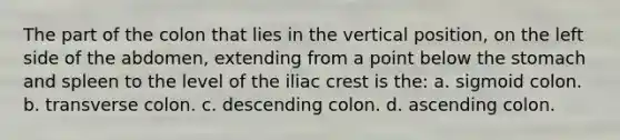 The part of the colon that lies in the vertical position, on the left side of the abdomen, extending from a point below the stomach and spleen to the level of the iliac crest is the: a. sigmoid colon. b. transverse colon. c. descending colon. d. ascending colon.