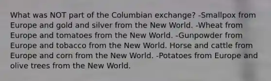 What was NOT part of the Columbian exchange? -Smallpox from Europe and gold and silver from the New World. -Wheat from Europe and tomatoes from the New World. -Gunpowder from Europe and tobacco from the New World. Horse and cattle from Europe and corn from the New World. -Potatoes from Europe and olive trees from the New World.