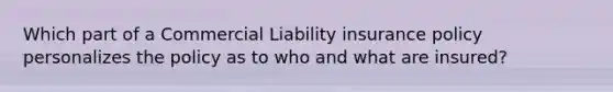 Which part of a Commercial Liability insurance policy personalizes the policy as to who and what are insured?