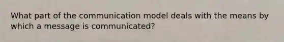 What part of the communication model deals with the means by which a message is communicated?