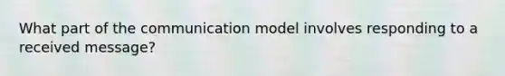 What part of the communication model involves responding to a received message?