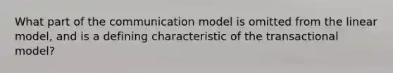 What part of the communication model is omitted from the linear model, and is a defining characteristic of the transactional model?