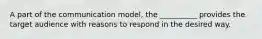 A part of the communication model, the __________ provides the target audience with reasons to respond in the desired way.
