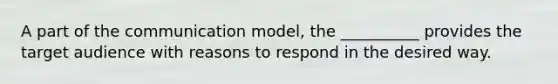 A part of the communication model, the __________ provides the target audience with reasons to respond in the desired way.