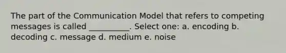 The part of the Communication Model that refers to competing messages is called __________. Select one: a. encoding b. decoding c. message d. medium e. noise