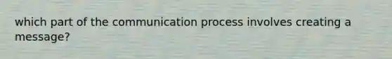 which part of the communication process involves creating a message?