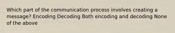 Which part of the communication process involves creating a message? Encoding Decoding Both encoding and decoding None of the above