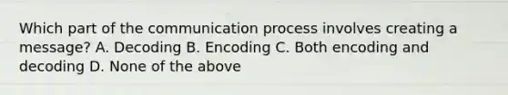 Which part of the communication process involves creating a message? A. Decoding B. Encoding C. Both encoding and decoding D. None of the above