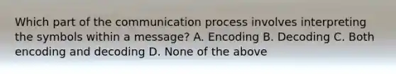 Which part of the communication process involves interpreting the symbols within a message? A. Encoding B. Decoding C. Both encoding and decoding D. None of the above