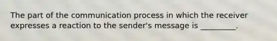 The part of the communication process in which the receiver expresses a reaction to the sender's message is _________.