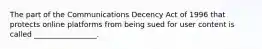 The part of the Communications Decency Act of 1996 that protects online platforms from being sued for user content is called _________________.