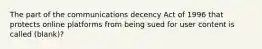 The part of the communications decency Act of 1996 that protects online platforms from being sued for user content is called (blank)?