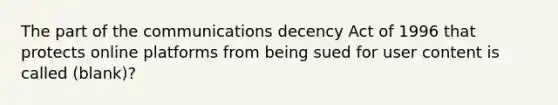 The part of the communications decency Act of 1996 that protects online platforms from being sued for user content is called (blank)?