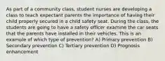 As part of a community class, student nurses are developing a class to teach expectant parents the importance of having their child properly secured in a child safety seat. During the class, the students are going to have a safety officer examine the car seats that the parents have installed in their vehicles. This is an example of which type of prevention? A) Primary prevention B) Secondary prevention C) Tertiary prevention D) Prognosis enhancement