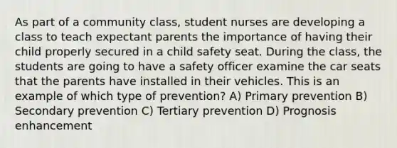 As part of a community class, student nurses are developing a class to teach expectant parents the importance of having their child properly secured in a child safety seat. During the class, the students are going to have a safety officer examine the car seats that the parents have installed in their vehicles. This is an example of which type of prevention? A) Primary prevention B) Secondary prevention C) Tertiary prevention D) Prognosis enhancement