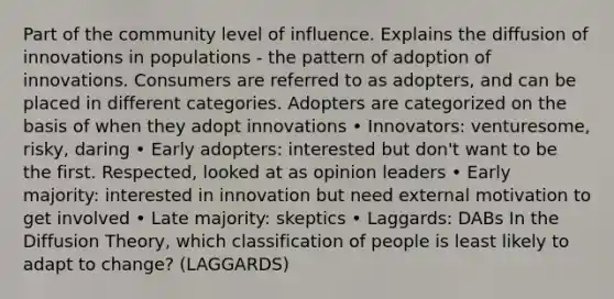 Part of the community level of influence. Explains the diffusion of innovations in populations - the pattern of adoption of innovations. Consumers are referred to as adopters, and can be placed in different categories. Adopters are categorized on the basis of when they adopt innovations • Innovators: venturesome, risky, daring • Early adopters: interested but don't want to be the first. Respected, looked at as opinion leaders • Early majority: interested in innovation but need external motivation to get involved • Late majority: skeptics • Laggards: DABs In the Diffusion Theory, which classification of people is least likely to adapt to change? (LAGGARDS)