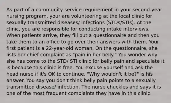 As part of a community service requirement in your second-year nursing program, your are volunteering at the local clinic for sexually transmitted diseases/ infections (STDs/STIs). At the clinic, you are responsible for conducting intake interviews. When patients arrive, they fill out a questionnaire and then you take them to an office to go over their answers with them. Your first patient is a 22-year-old woman. On the questionnaire, she lists her chief complaint as "pain in her belly." You wonder why she has come to the STD/ STI clinic for belly pain and speculate it is because this clinic is free. You excuse yourself and ask the head nurse if it's OK to continue. "Why wouldn't it be?" is his answer. You say you don't think belly pain points to a sexually transmitted disease/ infection. The nurse chuckles and says it is one of the most frequent complaints they have in this clinic.