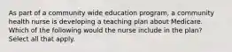 As part of a community wide education program, a community health nurse is developing a teaching plan about Medicare. Which of the following would the nurse include in the plan? Select all that apply.