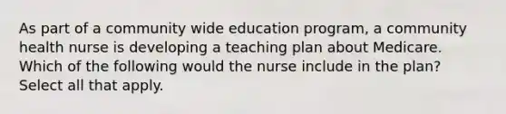 As part of a community wide education program, a community health nurse is developing a teaching plan about Medicare. Which of the following would the nurse include in the plan? Select all that apply.