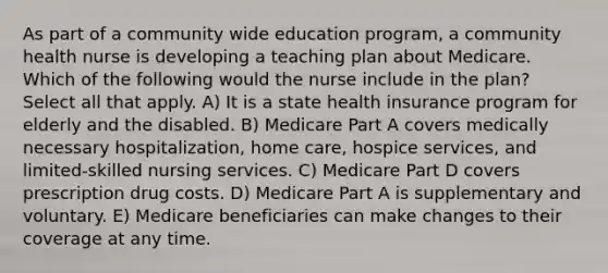 As part of a community wide education program, a community health nurse is developing a teaching plan about Medicare. Which of the following would the nurse include in the plan? Select all that apply. A) It is a state health insurance program for elderly and the disabled. B) Medicare Part A covers medically necessary hospitalization, home care, hospice services, and limited-skilled nursing services. C) Medicare Part D covers prescription drug costs. D) Medicare Part A is supplementary and voluntary. E) Medicare beneficiaries can make changes to their coverage at any time.