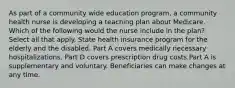 As part of a community wide education program, a community health nurse is developing a teaching plan about Medicare. Which of the following would the nurse include in the plan? Select all that apply. State health insurance program for the elderly and the disabled. Part A covers medically necessary hospitalizations. Part D covers prescription drug costs Part A is supplementary and voluntary. Beneficiaries can make changes at any time.