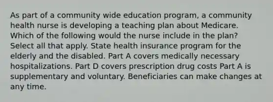 As part of a community wide education program, a community health nurse is developing a teaching plan about Medicare. Which of the following would the nurse include in the plan? Select all that apply. State health insurance program for the elderly and the disabled. Part A covers medically necessary hospitalizations. Part D covers prescription drug costs Part A is supplementary and voluntary. Beneficiaries can make changes at any time.