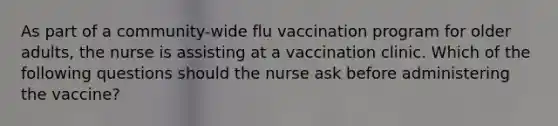 As part of a community-wide flu vaccination program for older adults, the nurse is assisting at a vaccination clinic. Which of the following questions should the nurse ask before administering the vaccine?