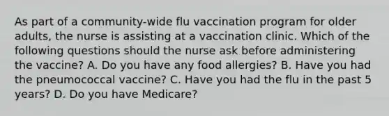 As part of a community-wide flu vaccination program for older adults, the nurse is assisting at a vaccination clinic. Which of the following questions should the nurse ask before administering the vaccine? A. Do you have any food allergies? B. Have you had the pneumococcal vaccine? C. Have you had the flu in the past 5 years? D. Do you have Medicare?