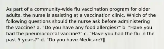 As part of a community-wide flu vaccination program for older adults, the nurse is assisting at a vaccination clinic. Which of the following questions should the nurse ask before administering the vaccine? a. "Do you have any food allergies?" b. "Have you had the pneumococcal vaccine?" c. "Have you had the flu in the past 5 years?" d. "Do you have Medicare?‖