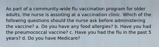 As part of a community-wide flu vaccination program for older adults, the nurse is assisting at a vaccination clinic. Which of the following questions should the nurse ask before administering the vaccine? a. Do you have any food allergies? b. Have you had the pneumococcal vaccine? c. Have you had the flu in the past 5 years? d. Do you have Medicare?