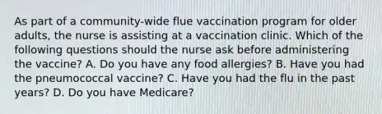 As part of a community-wide flue vaccination program for older adults, the nurse is assisting at a vaccination clinic. Which of the following questions should the nurse ask before administering the vaccine? A. Do you have any food allergies? B. Have you had the pneumococcal vaccine? C. Have you had the flu in the past years? D. Do you have Medicare?