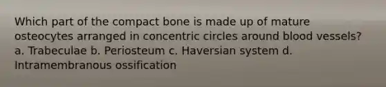 Which part of the compact bone is made up of mature osteocytes arranged in concentric circles around blood vessels? a. Trabeculae b. Periosteum c. Haversian system d. Intramembranous ossification