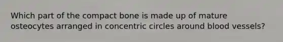 Which part of the compact bone is made up of mature osteocytes arranged in <a href='https://www.questionai.com/knowledge/kyLzXa957r-concentric-circles' class='anchor-knowledge'>concentric circles</a> around <a href='https://www.questionai.com/knowledge/kZJ3mNKN7P-blood-vessels' class='anchor-knowledge'>blood vessels</a>?